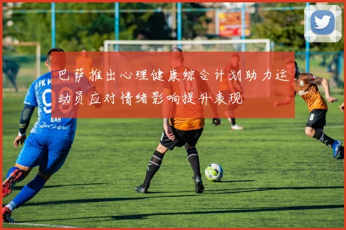 巴萨推出心理健康综合计划助力运动员应对情绪影响提升表现